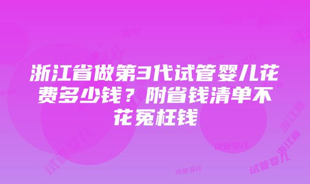 浙江省做第3代试管婴儿花费多少钱？附省钱清单不花冤枉钱