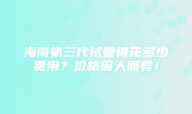 海南第三代试管得花多少费用？价格因人而异！