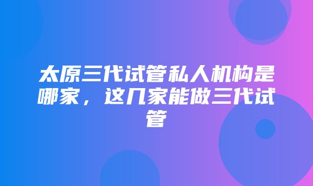 太原三代试管私人机构是哪家，这几家能做三代试管