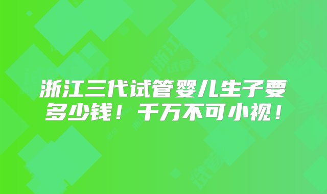 浙江三代试管婴儿生子要多少钱！千万不可小视！