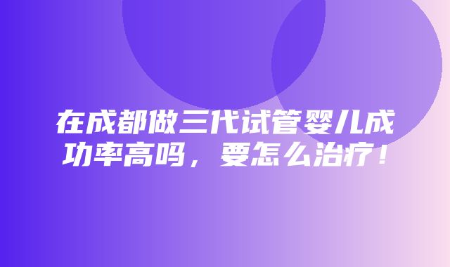 在成都做三代试管婴儿成功率高吗，要怎么治疗！