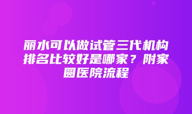 丽水可以做试管三代机构排名比较好是哪家？附家圆医院流程