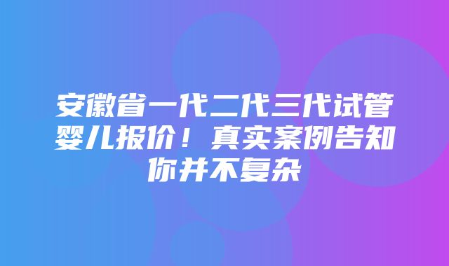 安徽省一代二代三代试管婴儿报价！真实案例告知你并不复杂