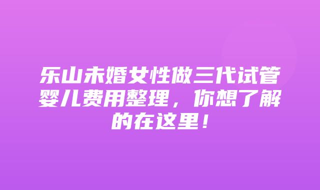 乐山未婚女性做三代试管婴儿费用整理，你想了解的在这里！