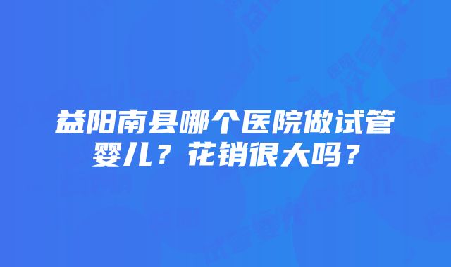 益阳南县哪个医院做试管婴儿？花销很大吗？