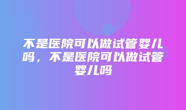 不是医院可以做试管婴儿吗，不是医院可以做试管婴儿吗