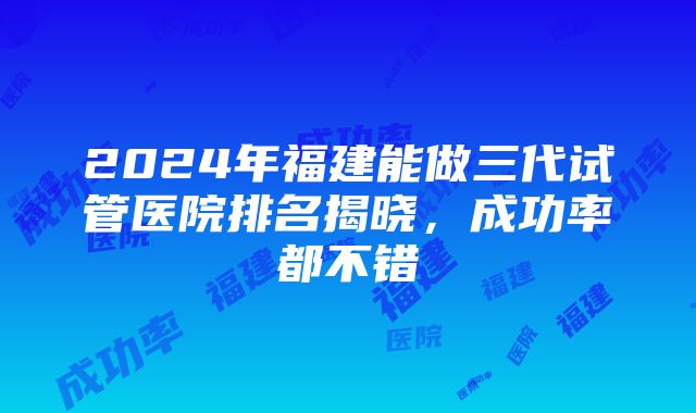 2024年福建能做三代试管医院排名揭晓，成功率都不错