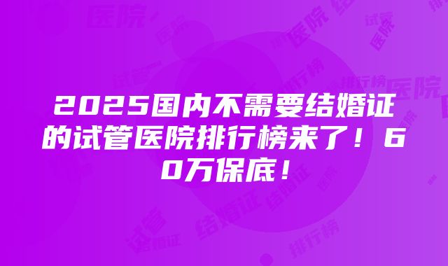 2025国内不需要结婚证的试管医院排行榜来了！60万保底！