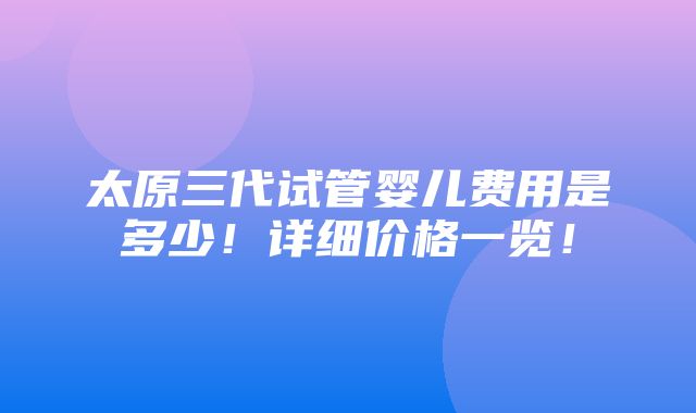 太原三代试管婴儿费用是多少！详细价格一览！