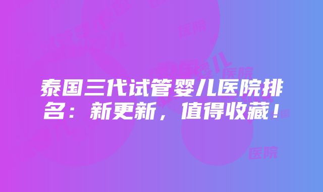 泰国三代试管婴儿医院排名：新更新，值得收藏！