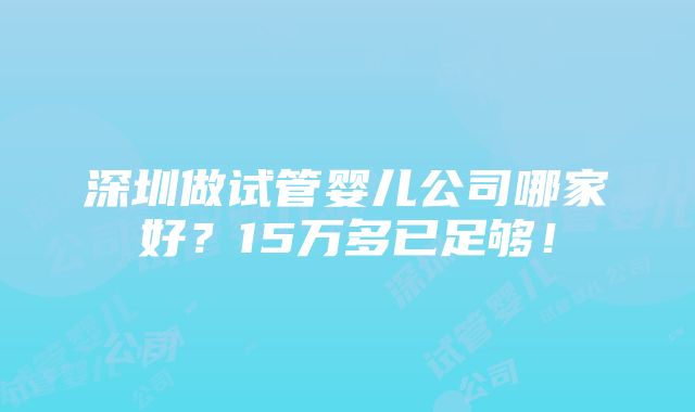 深圳做试管婴儿公司哪家好？15万多已足够！