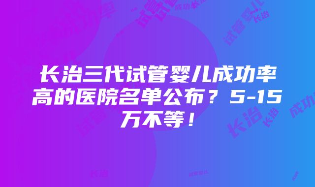 长治三代试管婴儿成功率高的医院名单公布？5-15万不等！