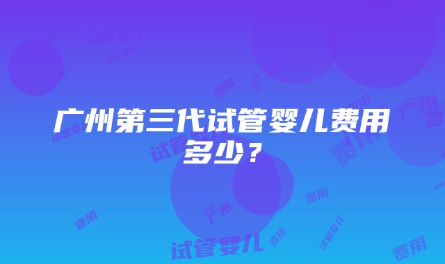 广州第三代试管婴儿费用多少？