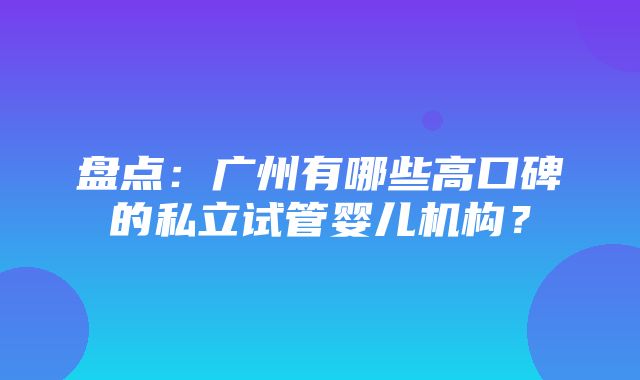 盘点：广州有哪些高口碑的私立试管婴儿机构？