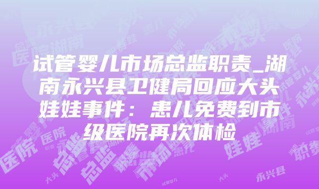 试管婴儿市场总监职责_湖南永兴县卫健局回应大头娃娃事件：患儿免费到市级医院再次体检