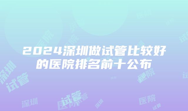 2024深圳做试管比较好的医院排名前十公布