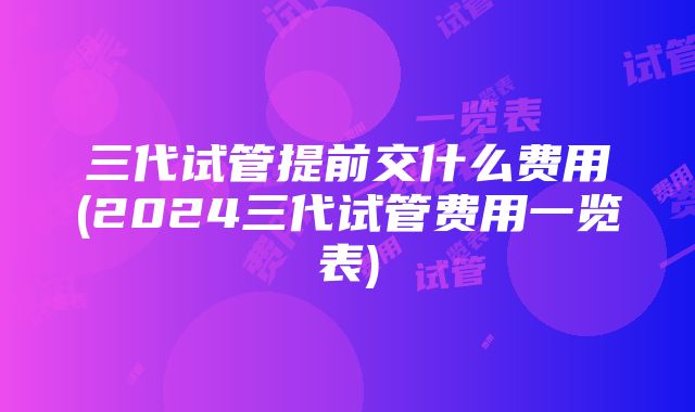 三代试管提前交什么费用(2024三代试管费用一览表)