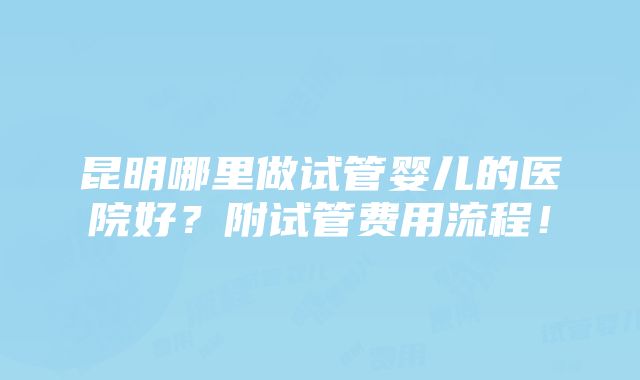 昆明哪里做试管婴儿的医院好？附试管费用流程！