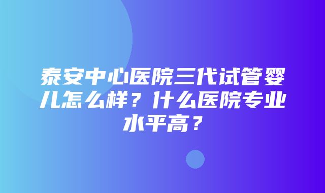 泰安中心医院三代试管婴儿怎么样？什么医院专业水平高？