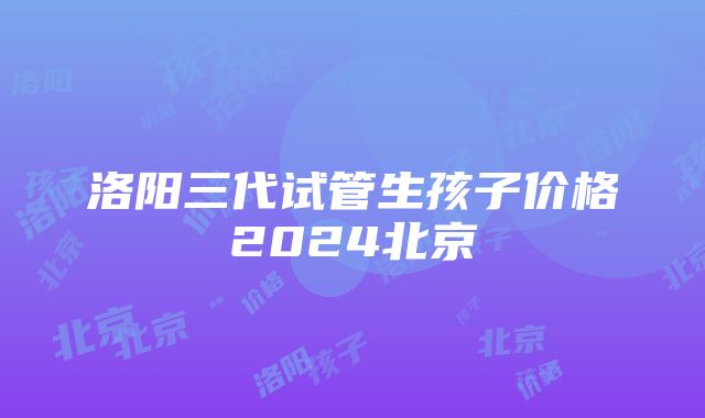 洛阳三代试管生孩子价格2024北京