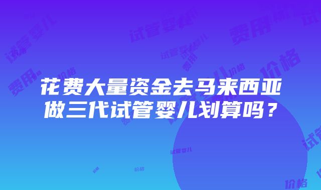 花费大量资金去马来西亚做三代试管婴儿划算吗？