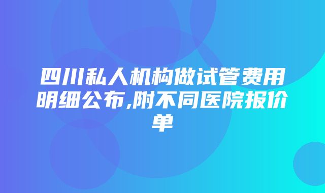 四川私人机构做试管费用明细公布,附不同医院报价单