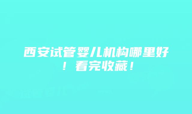 西安试管婴儿机构哪里好！看完收藏！