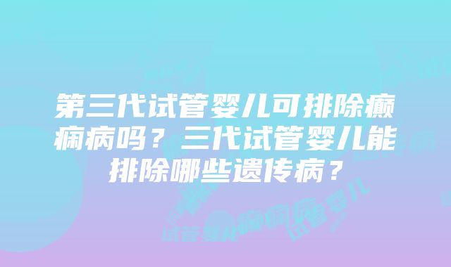 第三代试管婴儿可排除癫痫病吗？三代试管婴儿能排除哪些遗传病？