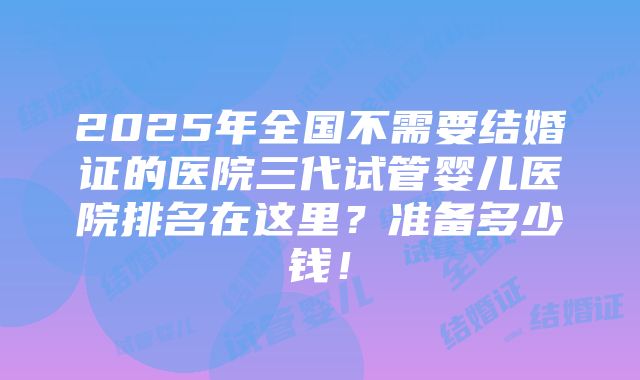 2025年全国不需要结婚证的医院三代试管婴儿医院排名在这里？准备多少钱！