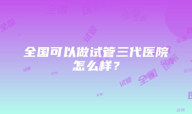 全国可以做试管三代医院怎么样？