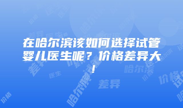 在哈尔滨该如何选择试管婴儿医生呢？价格差异大！