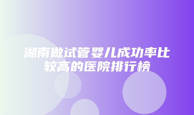 湖南做试管婴儿成功率比较高的医院排行榜