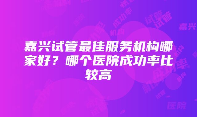 嘉兴试管最佳服务机构哪家好？哪个医院成功率比较高