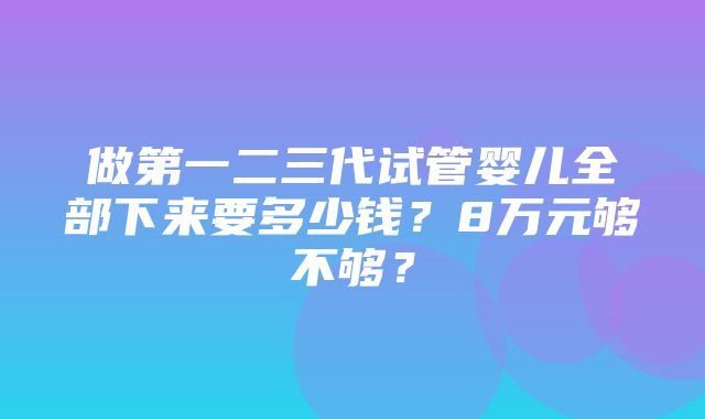 做第一二三代试管婴儿全部下来要多少钱？8万元够不够？