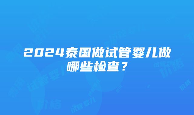 2024泰国做试管婴儿做哪些检查？