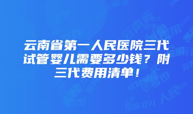 云南省第一人民医院三代试管婴儿需要多少钱？附三代费用清单！