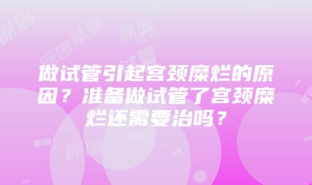 做试管引起宫颈糜烂的原因？准备做试管了宫颈糜烂还需要治吗？