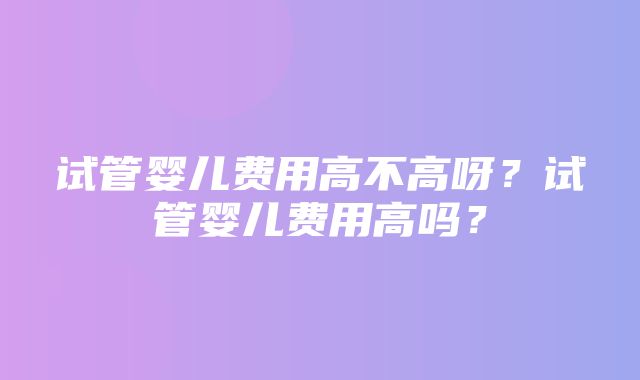 试管婴儿费用高不高呀？试管婴儿费用高吗？