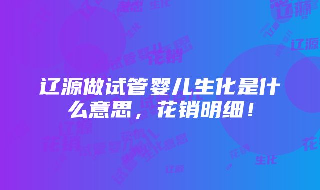 辽源做试管婴儿生化是什么意思，花销明细！