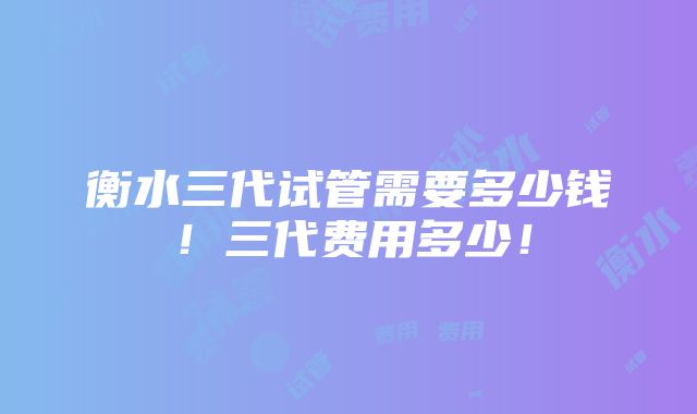 衡水三代试管需要多少钱！三代费用多少！