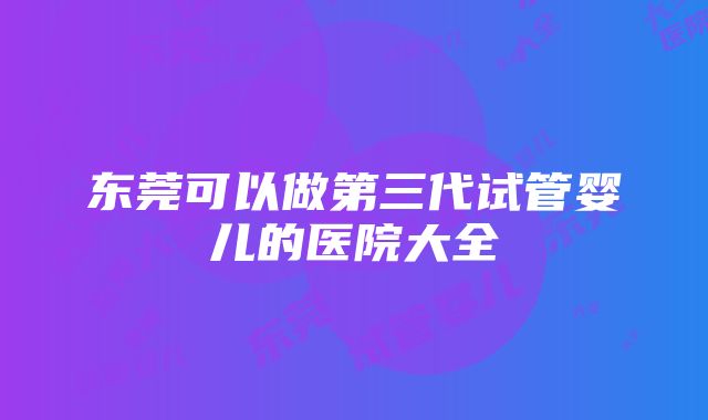 东莞可以做第三代试管婴儿的医院大全