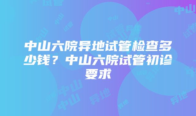 中山六院异地试管检查多少钱？中山六院试管初诊要求