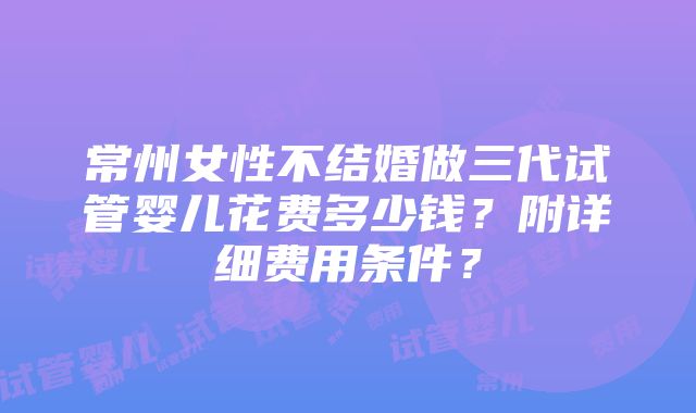 常州女性不结婚做三代试管婴儿花费多少钱？附详细费用条件？