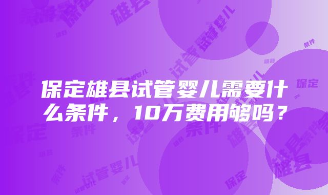 保定雄县试管婴儿需要什么条件，10万费用够吗？