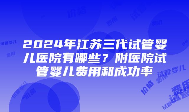 2024年江苏三代试管婴儿医院有哪些？附医院试管婴儿费用和成功率