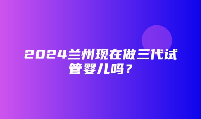 2024兰州现在做三代试管婴儿吗？