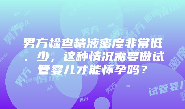 男方检查精液密度非常低、少，这种情况需要做试管婴儿才能怀孕吗？