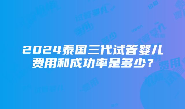 2024泰国三代试管婴儿费用和成功率是多少？