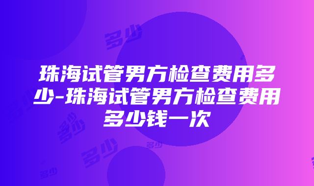 珠海试管男方检查费用多少-珠海试管男方检查费用多少钱一次