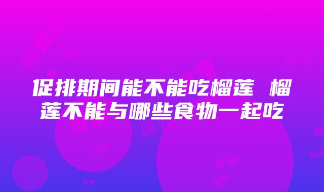 促排期间能不能吃榴莲 榴莲不能与哪些食物一起吃